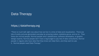 Data Therapy
https://datatherapy.org
“There is much talk right now about how we live in a time of data and visualization. There are
lots of pretty pictures generated everyday by amazing coders, statistics gurus, and so on. Then
there are normal people. Normal people aren’t statisticians, software developers, or graphic
design experts. Normal people don’t have a big budget to pay lots of data consultants. Normal
people in regular jobs have data that they know can help them, and they want to use
it. Normal people need Data Therapy.”
 