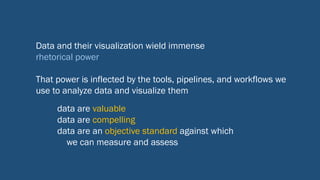 Data and their visualization wield immense
rhetorical power
That power is inflected by the tools, pipelines, and workflows we
use to analyze data and visualize them
data are valuable
data are compelling
data are an objective standard against which
we can measure and assess
 