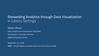 Stewarding Analytics through Data Visualization
in Library Settings
Steven Braun
Data Analytics and Visualization Specialist
Northeastern University Libraries
Digital Scholarship Group
September 12, 2018
NISO / Using Analytics to Extract Value from the Library’s Data
 