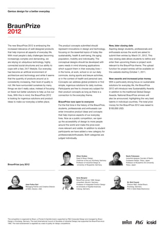 Genius design for a better everyday




The new BraunPrize 2012 is embracing the                            The product concepts submitted should                              New, later closing date
increased relevance of well-designed products                       represent innovations in design and technology,                    Aspiring design students, professionals and
that help improve all aspects of everyday life.                     focusing on the essential topics of today like                     enthusiasts across the world are asked to
With most people´s daily challenges becoming                        sustainability, health & well-being, the aging                     submit their entries by March 31, 2012. This
increasingly complex and demanding, we                              population, mobility and individuality. The                        new closing date allows students to define and
are relying on ubiquitous technology, highly                        conceptual designs should be developed with                        enter their upcoming thesis or project work
connected social structures and our ability to                      users needs in mind showing applications                           relevant to the BraunPrize theme. The upload
cope with a fast, 24/7 lifestyle. Our everyday                      which support them in their everyday lives –                       function for project entries will be available on
has become an artificial environment of                             in the home, at work, school or on our daily                       this website starting October 1, 2011.
architecture and technology and while it seems                      commute, during sports and leisure activities,
that the quantity of products around us is                          or in the context of health and personal care.                     New awards and increased prize money
consistently increasing, their level of quality is                  Concepts can address global problems or find                       With a particularly strong focus on sustainable
not. We have surrounded ourselves by many                           simple, ingenious solutions for daily routines.                    solutions for everyday life, the BraunPrize
things we don´t really value, instead of focusing                   Participants are free to choose any subject for                    2012 will introduce new Sustainability Awards
on fewer but better solutions to help us live our                   their product concepts as long as there is a                       in addition to the traditional Global Design
lives. With this in mind, the BraunPrize 2012                       connection to the everyday theme.                                  Awards. National BraunPrize winners will
is looking for ingenious solutions and product                                                                                         also be announced, highlighting the very best
ideas to make our everyday a better place.                          BraunPrize now open to everyone                                    talents in individual countries. The total prize
                                                                    For the first time in the history of the BraunPrize,               money for the BraunPrize 2012 was raised to
                                                                    students, professionals and enthusiasts can                        $100,000 USD.
                                                                    enter innovative product ideas and concepts
                                                                    that help improve aspects of our everyday
                                                                    lives. Now as a public competition, we open
                                                                    up the accessibility of design to more people
                                                                    around the world and make the prize even
                                                                    more relevant and visible. In addition to student
                                                                    participants we have added a new category for
                                                                    professionals/enthusiasts. Both categories are
                                                                    judged individually.




                                                                                             Oliver Grabes                                               Naoto Fukasawa
                                                                                             Head of Braun Design,                                       Industrial designer, founder of Naoto
                                                                                             Chairman of the jury, Kronberg, Germany                     Fukasawa Design, Tokyo, Japan
                                                                                             Professor of Industrial Design at                           Professor at Musashino Art University
BraunPrize jury 2012                                                                         University of Wuppertal, Germany                            Tokyo, Japan




                                                                                             Anne Bergner
                                                                                             BraunPrize winner 1999, Design
                                                                                             consultant, Munich, Germany                                  Dr. Dirk Freund
                        Jane Fulton Suri                                                     Professor of Integrated Product Design                       Director R&D, Global Braun,
                        Managing Partner and Creative Director                               at University of Applied Sciences                            Kronberg, Germany
                        at IDEO, Boston, USA                                                 Coburg, Germany                                              PhD in Solid-State Electronics




The competition is organized by Braun, a Procter & Gamble brand, supported by P&G Corporate Design and managed by Braun
Design in Kronberg, Germany. The icsid (International Council of Societies of Industrial Design) has supported the BraunPrize since
1992. The icsid endorsement is regarded as a seal of quality for design competitions.
 