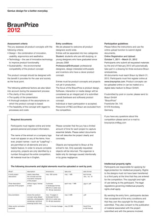 Genius design for a better everyday




Assessment criteria                                               Entry conditions                                 Participation guidelines
The jury assesses all product concepts with the                   We are pleased to welcome all product            Please follow the instructions and use the
following criteria:                                               designers world-wide.                            online upload function to submit digital
• Design – the combination of innovation,                         Entries will be separated into two categories:   documents.
  usability, ergonomics and aesthetics                            Student: students who are still studying, or     Online Registration and Upload:
• Technology – the use of innovative technology                   young designers who have graduated since         October 1, 2011 – March 31, 2012
  to improve product functionality                                January 2009                                     Participants who submit all requested materials
• Sustainability – the environmental                              Professional/Enthusiast: professional            by the end of February 2012 will automatically
  compatibility of the product concept                            designers, design interested enthusiasts         take part in a drawing for three exclusive Braun
                                                                  and inventors who have a clever product          wristwatches.
The product concept should be designed with                       concept.                                         All documents must reach Braun by March 31,
the benefit it provides for the user and society                                                                   2012. Participants must first register online at
as the focal point.                                               Entries must be product concepts and projects    www.braunprize.com. Product concepts can
                                                                  not yet in production.                           be uploaded online or can be mailed on a
The following additional factors are also taken                   The focus of the BraunPrize is product design.   digital data medium to Braun GmbH.
into account during the assessment process:                       Software, interaction or media design will be
• The clarity of the content                                      considered as an integral part of a submitted    If submitted by post or courier, please send to:
• The quality of the presentation                                 overall (hardware and software) product          Braun GmbH
• A thorough analysis of the assumptions on                       concept.                                         “BraunPrize”
  which the product concept is based                              Individual or team participation is accepted.    Frankfurter Str. 145
• The feasibility of the concept with regard to                   Personnel of P&G and Braun are excluded from     61476 Kronberg
  processes and costs                                             the competition.                                 Germany


                                                                                                                   If you have any questions about the
    Required documents                                                                                             competition please send an e-mail to:
                                                                                                                   braunprize.im@pg.com
    Participants must register online and enter                   Please consider that the jury has a limited
    general personal and project information.                     amount of time for each project to capture
                                                                  essential details. Please select documents
    The name of the entrant or a company logo                     that will describe the project clearly and
    must not appear on any of the items. How                      concisely.
    ever, project names – such as “LeapFrog” –
    are permitted on all elements and are a                       Objects are transported to Braun at the
    helpful feature. In order to ensure complete                  entrant’s risk. Only specially requested
    anonymity, projects are only identified by a                  objects will be returned. The organizer is
    number throughout the entire competition.                     liable only for damage caused intentionally
    All material must be in English.                              or by gross negligence.


                                                                                                                   Intellectual property rights
    The following documents and digital elements must be uploaded or sent by post.                                 Participants are responsible for applying for
                                                                                                                   legal protection for intellectual property. Rights
 What?                     description              dimensions               data size         data format
 A brief project           clearly describes        max. 300 words           max. 1 MB         text format,
                                                                                                                   to the designs must not have been transferred
 description               the concept and the                                                 .doc, .txt, .rtf    to a third party at the time that they are entered
                           innovative character
                           of the project
                                                                                                                   for the competition. The copyright and right
 Three descriptive         without logos, frames    3 pictures               each max. 1 MB    .jpg or .pdf        of use belong to the participant. The legal
 pictures of the project   or text                  in landscape format,                                           regulations governing intellectual property
                                                    DIN A4 or Letter size,
                                                    72 – 96 dpi resolution                                         rights shall apply.

 Documentation             shows the product        max. 10 pages in         max. 5 MB         .pdf                By sending the entry form, participants declare
                           concept using design     landscape format,
                           sketches, photographs,   DIN A4 or Letter size,                                         their acceptance of the entry conditions and
                           renderings, technical    72– 96 dpi resolution                                          that they own the copyright for the project
                           drawings and/or text
                                                                                                                   submitted. They also consent to the publication
 Video and/or animation                             max. 5 minutes footage   max. 25 MB        QuickTime
 (optional)                                                                                    or AVI-format       of material associated with the project
                                                                                                                   submitted and with the persons involved.
 