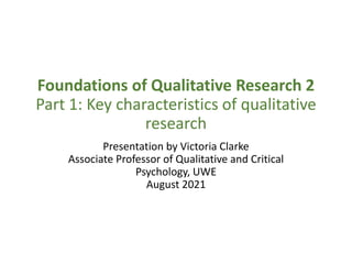 Foundations of Qualitative Research 2
Part 1: Key characteristics of qualitative
research
Presentation by Victoria Clarke
Associate Professor of Qualitative and Critical
Psychology, UWE
August 2021
 