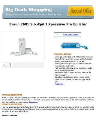 Braun 7681 Silk-Epil 7 Xpressive Pro Epilator
Price :
CHECKPRICEHERE
TECHNICAL DETAILS
Close-grip technology with 40 tweezers: removesq
hairs as short as a grain of sand as the tweezers
always stay in close contact to the skin
Pivoting head: adopts to your body contours forq
maximum thoroughness
Fully washable: the device can be cleaned underq
water for better hygiene
Smartlight: reveals even the finest hairs for noq
miss removal
Speed personalizations: speed 1-extra gentle;q
speed 2-extra efficient-choose the right one for
you
Read moreq
PRODUCT DESCRIPTION
Braun silk-epil 7 has been designed to make the removal of unwanted hair as efficient, gentle and easy as possible. Its
proven epilation system removes hair at the root, leaving your skin smooth for weeks. As the hair re-growth is fine and
soft, there will be no more stubble. Read more
PRODUCT DESCRIPTION
How can you make the most of your legs? With smooth and silky skin, that’s how. Designed to bring you optimal results
in just minutes, the Braun range of Silk-épil epilators gently removes hair at the root so that the skin stays silky smooth
for weeks at a time, not just days.
Product Overview
 