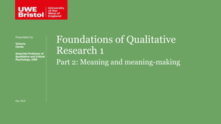 Foundations of Qualitative
Research 1
Part 2: Meaning and meaning-making
Presentation by
Victoria
Clarke
Associate Professor of
Qualitative and Critical
Psychology, UWE
May 2019
 