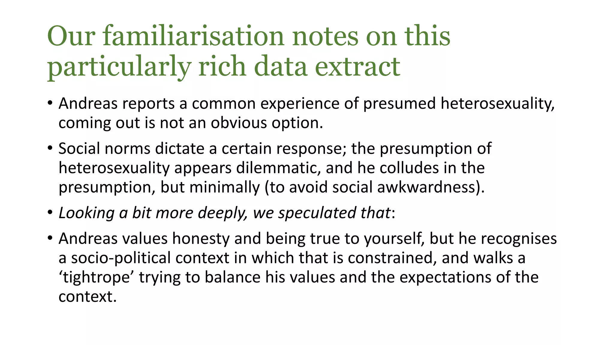 Our familiarisation notes on this
particularly rich data extract
• Andreas reports a common experience of presumed heterosexuality,
coming out is not an obvious option.
• Social norms dictate a certain response; the presumption of
heterosexuality appears dilemmatic, and he colludes in the
presumption, but minimally (to avoid social awkwardness).
• Looking a bit more deeply, we speculated that:
• Andreas values honesty and being true to yourself, but he recognises
a socio-political context in which that is constrained, and walks a
‘tightrope’ trying to balance his values and the expectations of the
context.
 