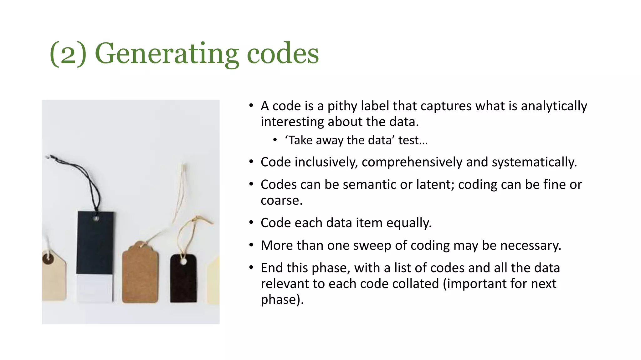 (2) Generating codes
• A code is a pithy label that captures what is analytically
interesting about the data.
• ‘Take away the data’ test…
• Code inclusively, comprehensively and systematically.
• Codes can be semantic or latent; coding can be fine or
coarse.
• Code each data item equally.
• More than one sweep of coding may be necessary.
• End this phase, with a list of codes and all the data
relevant to each code collated (important for next
phase).
 