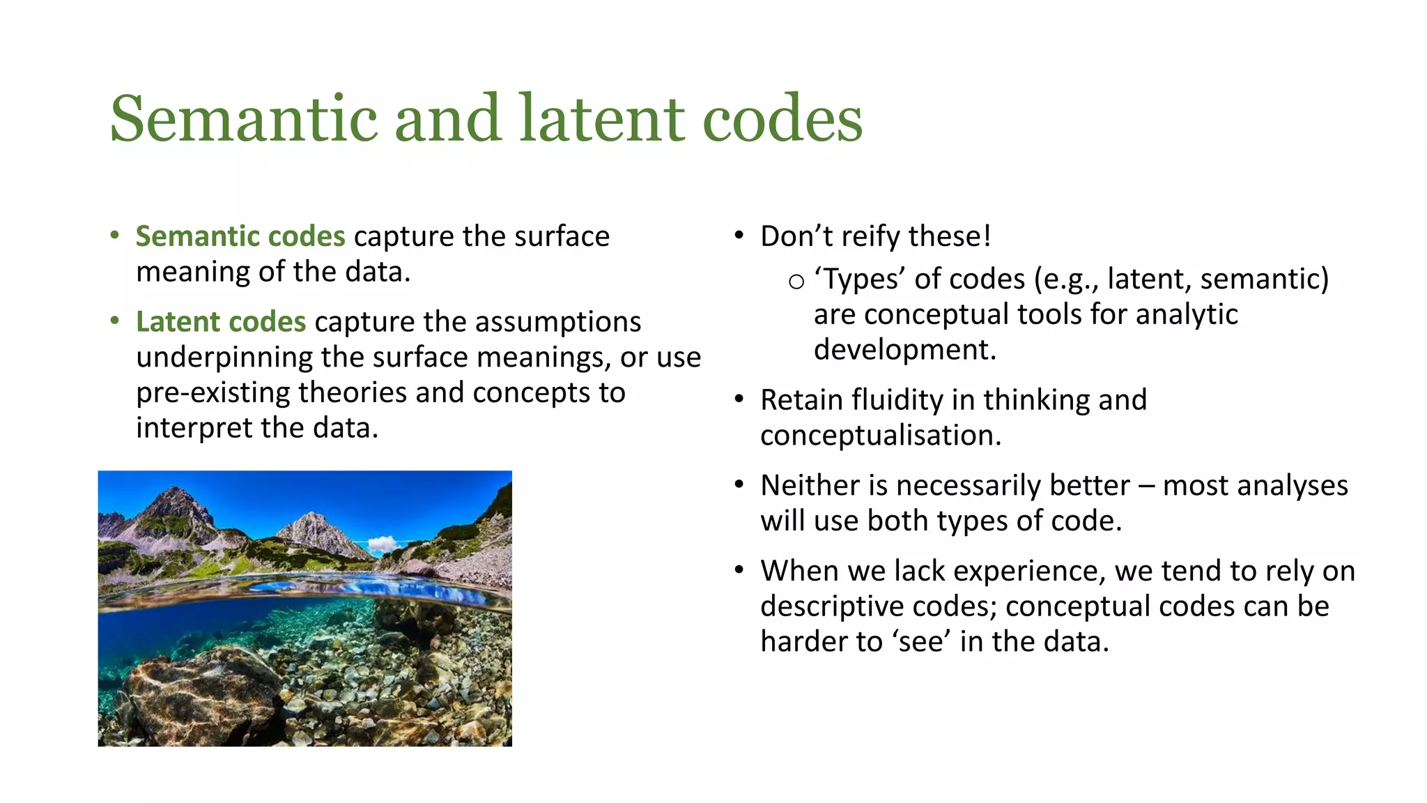 Semantic and latent codes
• Semantic codes capture the surface
meaning of the data.
• Latent codes capture the assumptions
underpinning the surface meanings, or use
pre-existing theories and concepts to
interpret the data.
• Don’t reify these!
o ‘Types’ of codes (e.g., latent, semantic)
are conceptual tools for analytic
development.
• Retain fluidity in thinking and
conceptualisation.
• Neither is necessarily better – most analyses
will use both types of code.
• When we lack experience, we tend to rely on
descriptive codes; conceptual codes can be
harder to ‘see’ in the data.
 