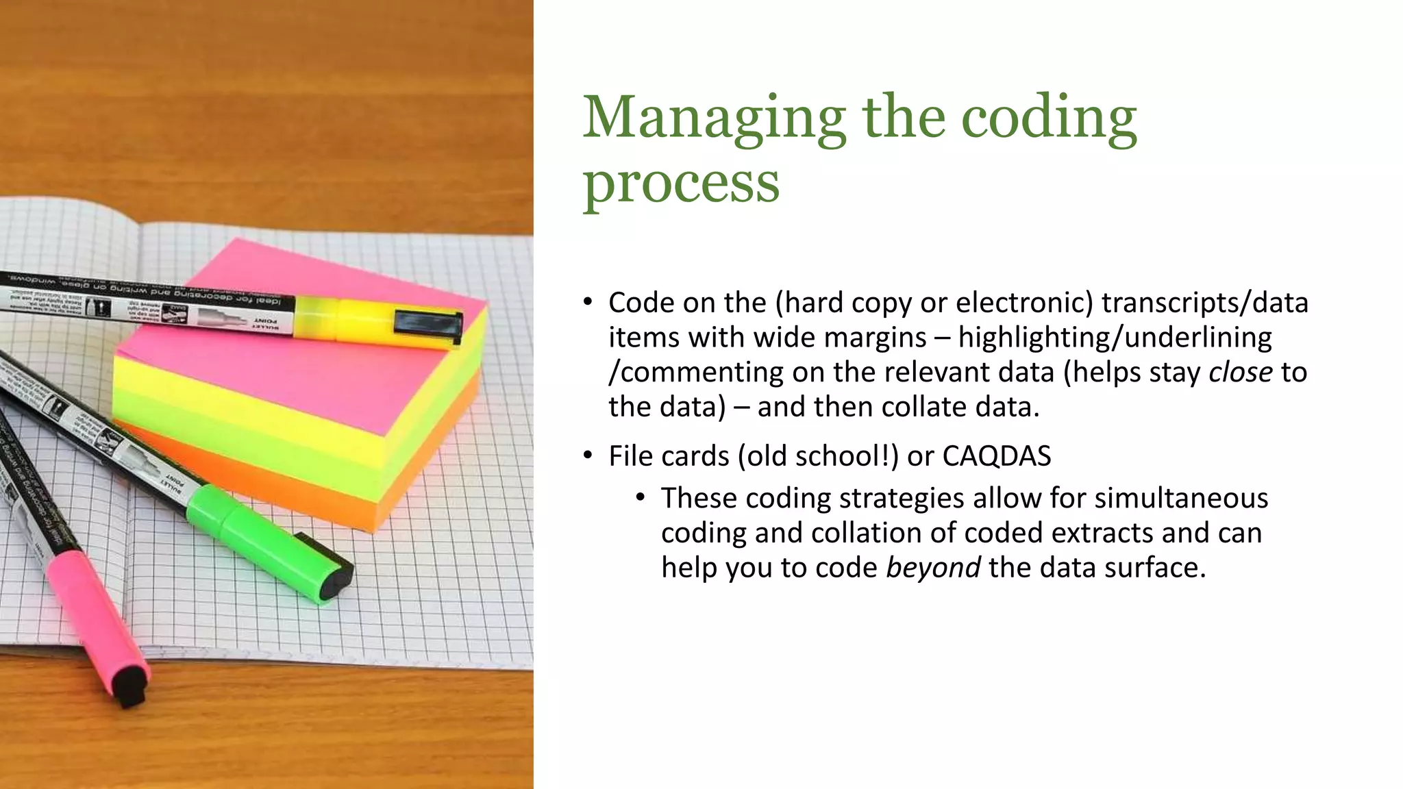 Managing the coding
process
• Code on the (hard copy or electronic) transcripts/data
items with wide margins – highlighting/underlining
/commenting on the relevant data (helps stay close to
the data) – and then collate data.
• File cards (old school!) or CAQDAS
• These coding strategies allow for simultaneous
coding and collation of coded extracts and can
help you to code beyond the data surface.
 