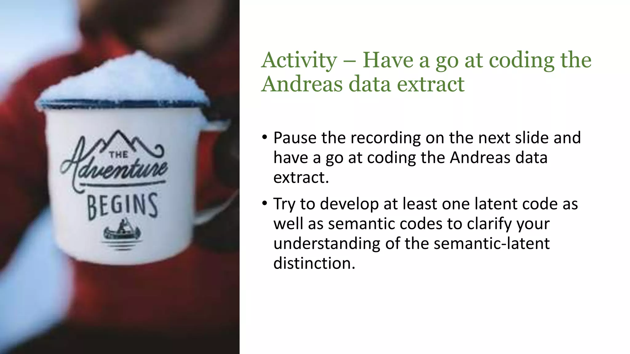 Activity – Have a go at coding the
Andreas data extract
• Pause the recording on the next slide and
have a go at coding the Andreas data
extract.
• Try to develop at least one latent code as
well as semantic codes to clarify your
understanding of the semantic-latent
distinction.
 