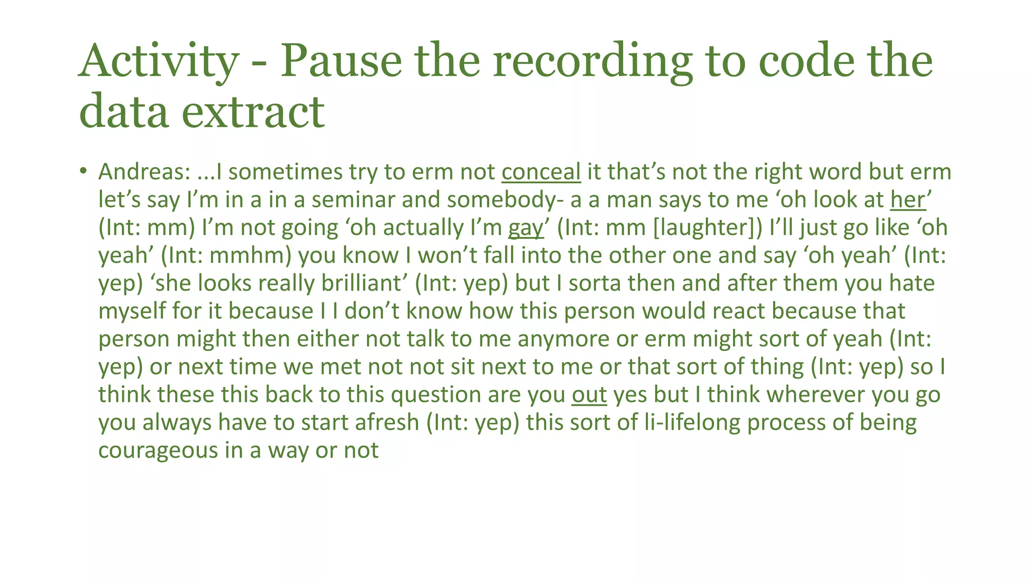 Activity - Pause the recording to code the
data extract
• Andreas: ...I sometimes try to erm not conceal it that’s not the right word but erm
let’s say I’m in a in a seminar and somebody- a a man says to me ‘oh look at her’
(Int: mm) I’m not going ‘oh actually I’m gay’ (Int: mm [laughter]) I’ll just go like ‘oh
yeah’ (Int: mmhm) you know I won’t fall into the other one and say ‘oh yeah’ (Int:
yep) ‘she looks really brilliant’ (Int: yep) but I sorta then and after them you hate
myself for it because I I don’t know how this person would react because that
person might then either not talk to me anymore or erm might sort of yeah (Int:
yep) or next time we met not not sit next to me or that sort of thing (Int: yep) so I
think these this back to this question are you out yes but I think wherever you go
you always have to start afresh (Int: yep) this sort of li-lifelong process of being
courageous in a way or not
 