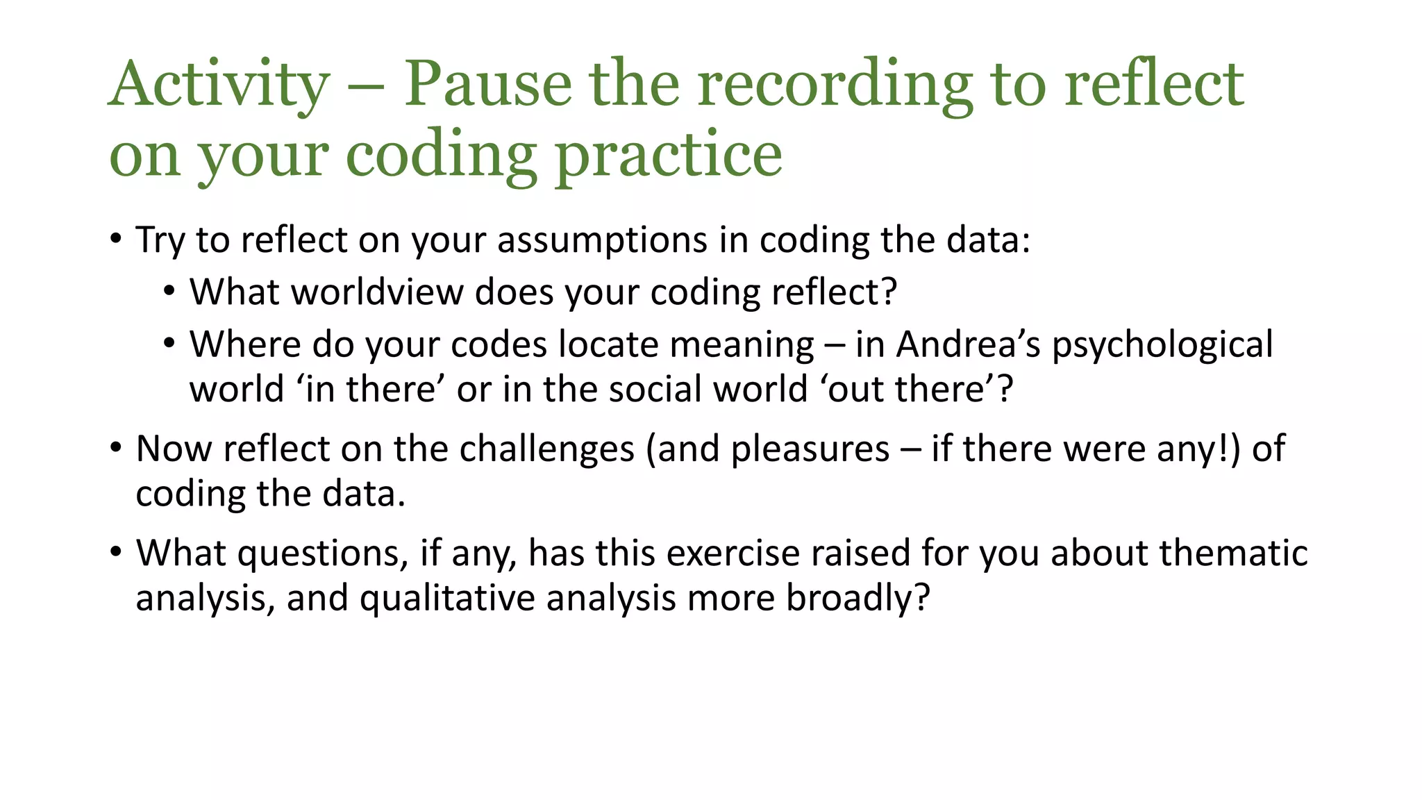 Activity – Pause the recording to reflect
on your coding practice
• Try to reflect on your assumptions in coding the data:
• What worldview does your coding reflect?
• Where do your codes locate meaning – in Andrea’s psychological
world ‘in there’ or in the social world ‘out there’?
• Now reflect on the challenges (and pleasures – if there were any!) of
coding the data.
• What questions, if any, has this exercise raised for you about thematic
analysis, and qualitative analysis more broadly?
 