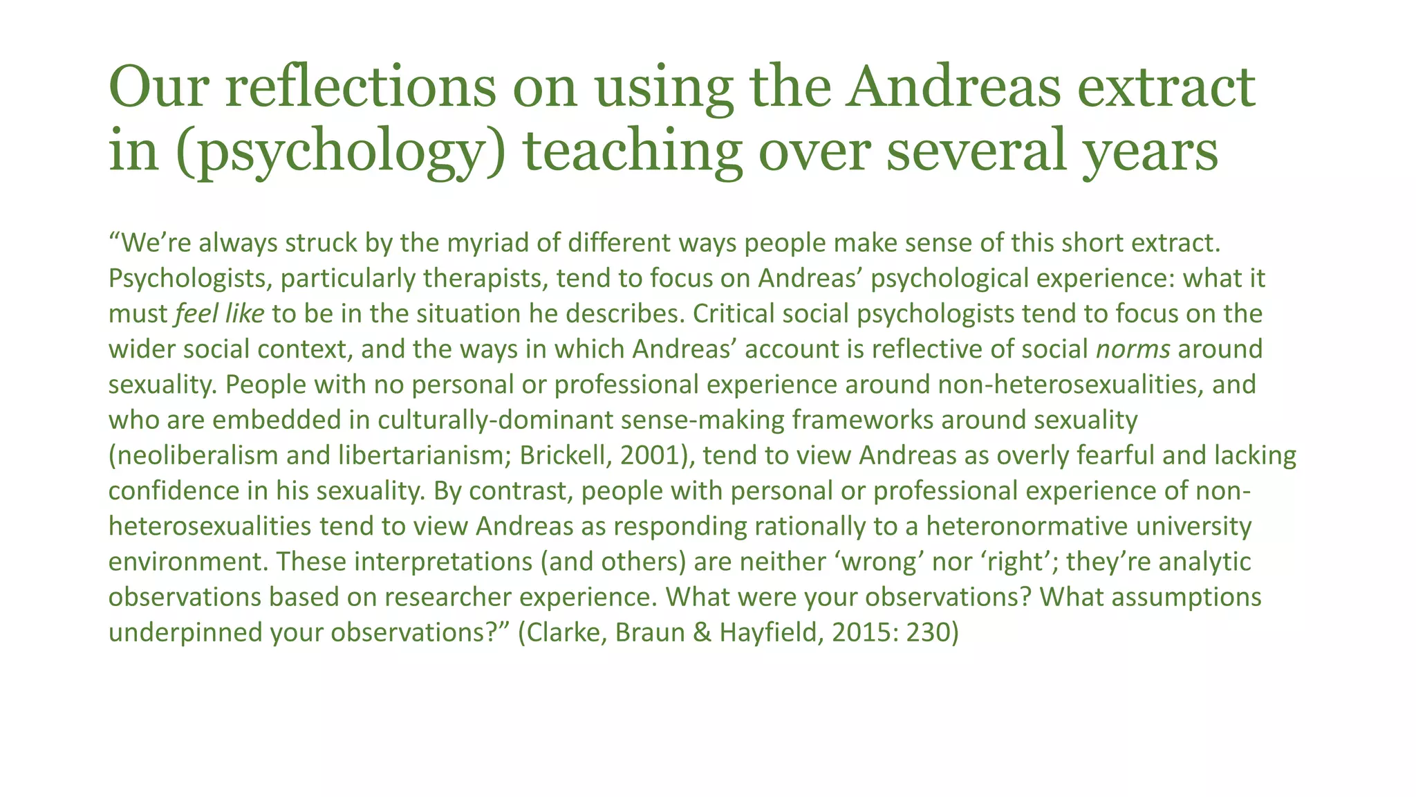 Our reflections on using the Andreas extract
in (psychology) teaching over several years
“We’re always struck by the myriad of different ways people make sense of this short extract.
Psychologists, particularly therapists, tend to focus on Andreas’ psychological experience: what it
must feel like to be in the situation he describes. Critical social psychologists tend to focus on the
wider social context, and the ways in which Andreas’ account is reflective of social norms around
sexuality. People with no personal or professional experience around non-heterosexualities, and
who are embedded in culturally-dominant sense-making frameworks around sexuality
(neoliberalism and libertarianism; Brickell, 2001), tend to view Andreas as overly fearful and lacking
confidence in his sexuality. By contrast, people with personal or professional experience of non-
heterosexualities tend to view Andreas as responding rationally to a heteronormative university
environment. These interpretations (and others) are neither ‘wrong’ nor ‘right’; they’re analytic
observations based on researcher experience. What were your observations? What assumptions
underpinned your observations?” (Clarke, Braun & Hayfield, 2015: 230)
 