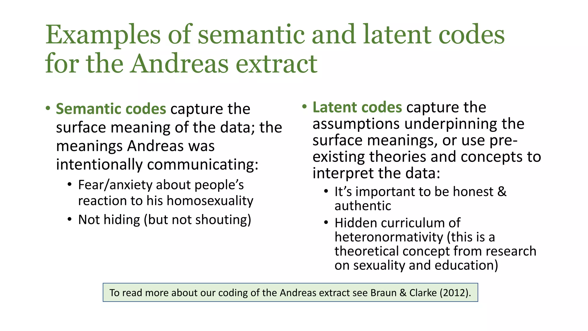 Examples of semantic and latent codes
for the Andreas extract
• Semantic codes capture the
surface meaning of the data; the
meanings Andreas was
intentionally communicating:
• Fear/anxiety about people’s
reaction to his homosexuality
• Not hiding (but not shouting)
• Latent codes capture the
assumptions underpinning the
surface meanings, or use pre-
existing theories and concepts to
interpret the data:
• It’s important to be honest &
authentic
• Hidden curriculum of
heteronormativity (this is a
theoretical concept from research
on sexuality and education)
To read more about our coding of the Andreas extract see Braun & Clarke (2012).
 