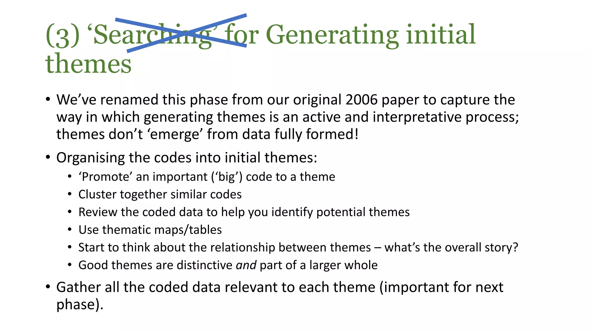 • We’ve renamed this phase from our original 2006 paper to capture the
way in which generating themes is an active and interpretative process;
themes don’t ‘emerge’ from data fully formed!
• Organising the codes into initial themes:
• ‘Promote’ an important (‘big’) code to a theme
• Cluster together similar codes
• Review the coded data to help you identify potential themes
• Use thematic maps/tables
• Start to think about the relationship between themes – what’s the overall story?
• Good themes are distinctive and part of a larger whole
• Gather all the coded data relevant to each theme (important for next
phase).
(3) ‘Searching’ for Generating initial
themes
 