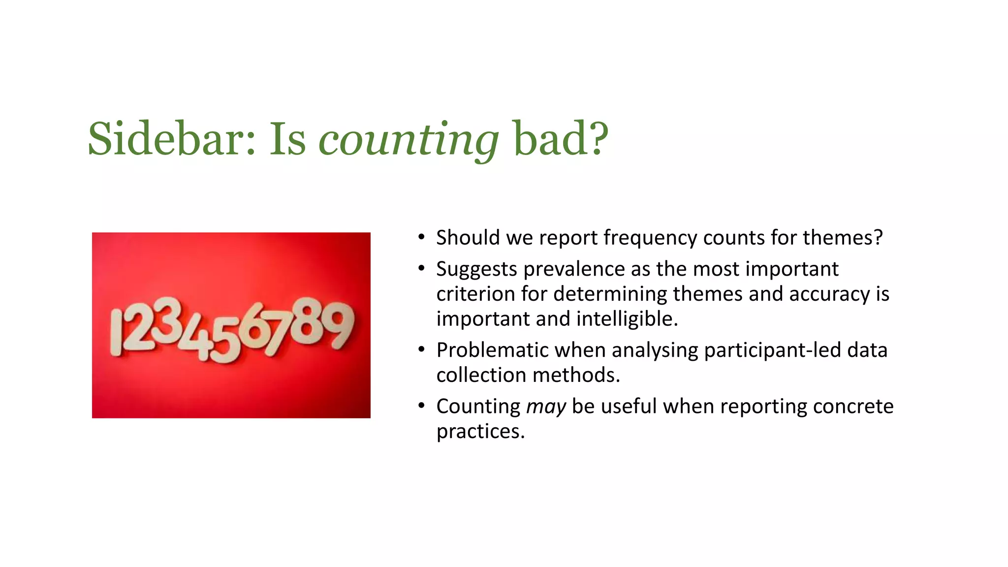 Sidebar: Is counting bad?
• Should we report frequency counts for themes?
• Suggests prevalence as the most important
criterion for determining themes and accuracy is
important and intelligible.
• Problematic when analysing participant-led data
collection methods.
• Counting may be useful when reporting concrete
practices.
 