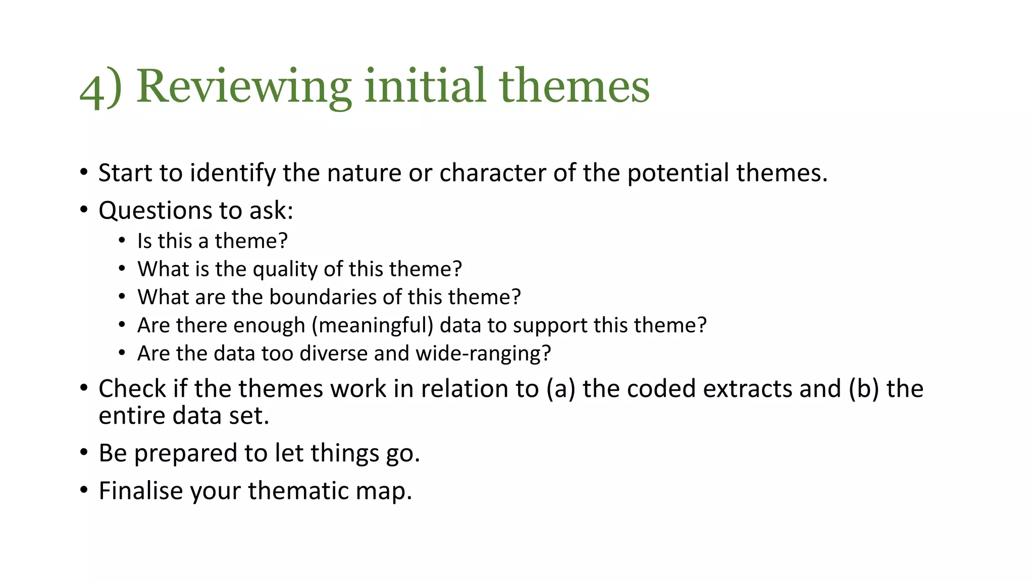• Start to identify the nature or character of the potential themes.
• Questions to ask:
• Is this a theme?
• What is the quality of this theme?
• What are the boundaries of this theme?
• Are there enough (meaningful) data to support this theme?
• Are the data too diverse and wide-ranging?
• Check if the themes work in relation to (a) the coded extracts and (b) the
entire data set.
• Be prepared to let things go.
• Finalise your thematic map.
4) Reviewing initial themes
 