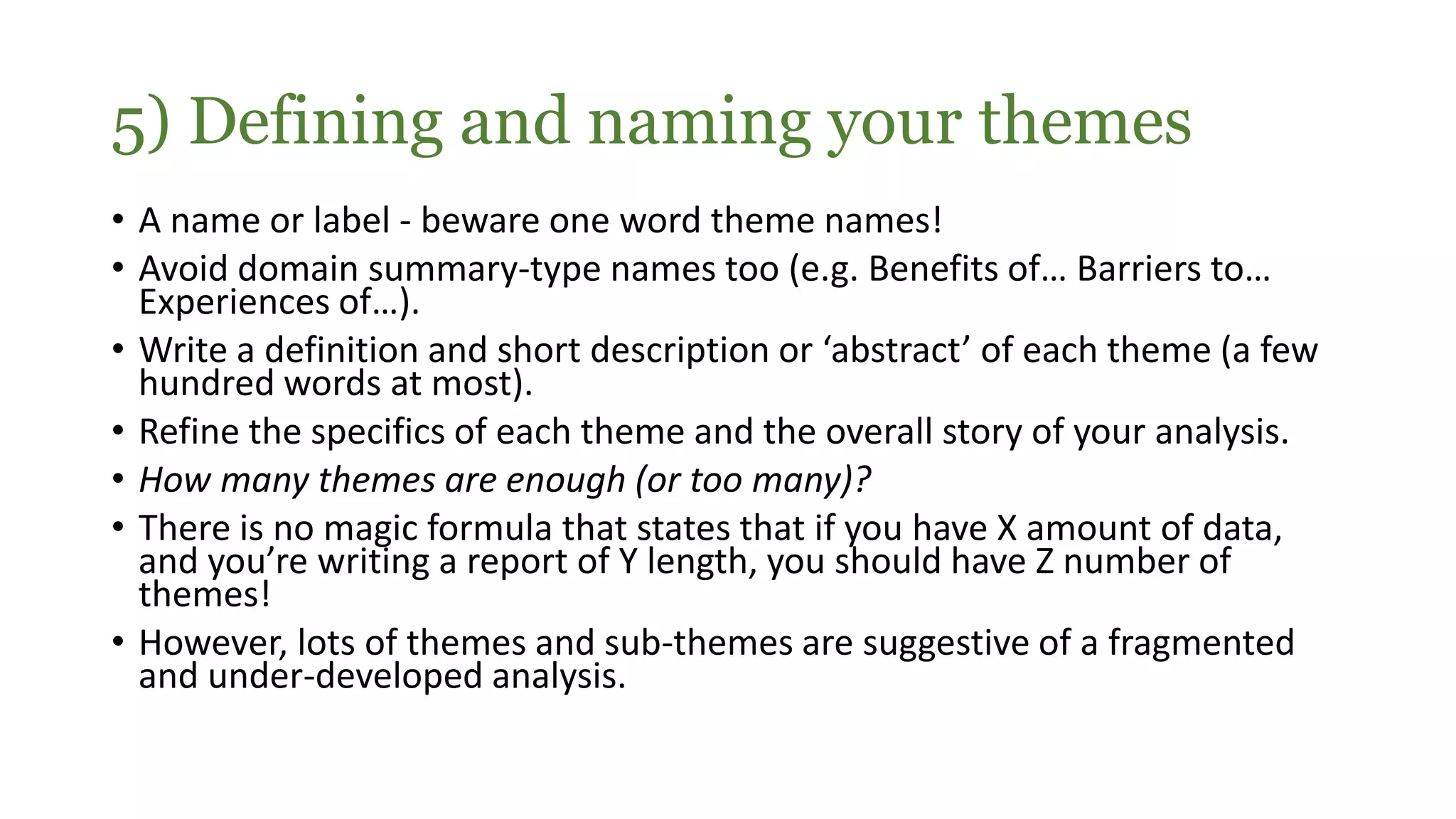 • A name or label - beware one word theme names!
• Avoid domain summary-type names too (e.g. Benefits of… Barriers to…
Experiences of…).
• Write a definition and short description or ‘abstract’ of each theme (a few
hundred words at most).
• Refine the specifics of each theme and the overall story of your analysis.
• How many themes are enough (or too many)?
• There is no magic formula that states that if you have X amount of data,
and you’re writing a report of Y length, you should have Z number of
themes!
• However, lots of themes and sub-themes are suggestive of a fragmented
and under-developed analysis.
5) Defining and naming your themes
 