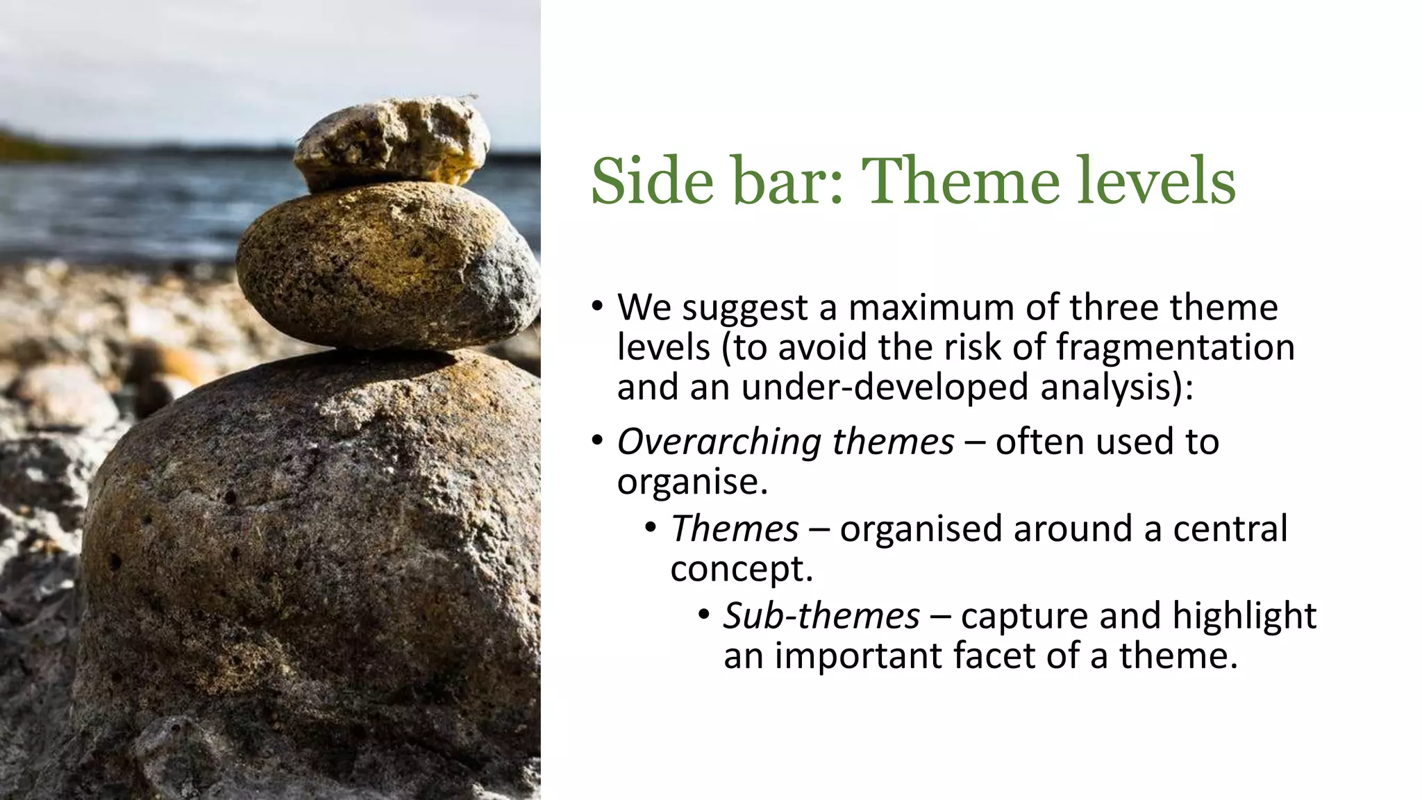 Side bar: Theme levels
• We suggest a maximum of three theme
levels (to avoid the risk of fragmentation
and an under-developed analysis):
• Overarching themes – often used to
organise.
• Themes – organised around a central
concept.
• Sub-themes – capture and highlight
an important facet of a theme.
 