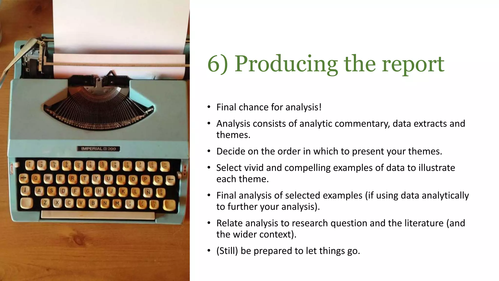 6) Producing the report
• Final chance for analysis!
• Analysis consists of analytic commentary, data extracts and
themes.
• Decide on the order in which to present your themes.
• Select vivid and compelling examples of data to illustrate
each theme.
• Final analysis of selected examples (if using data analytically
to further your analysis).
• Relate analysis to research question and the literature (and
the wider context).
• (Still) be prepared to let things go.
 