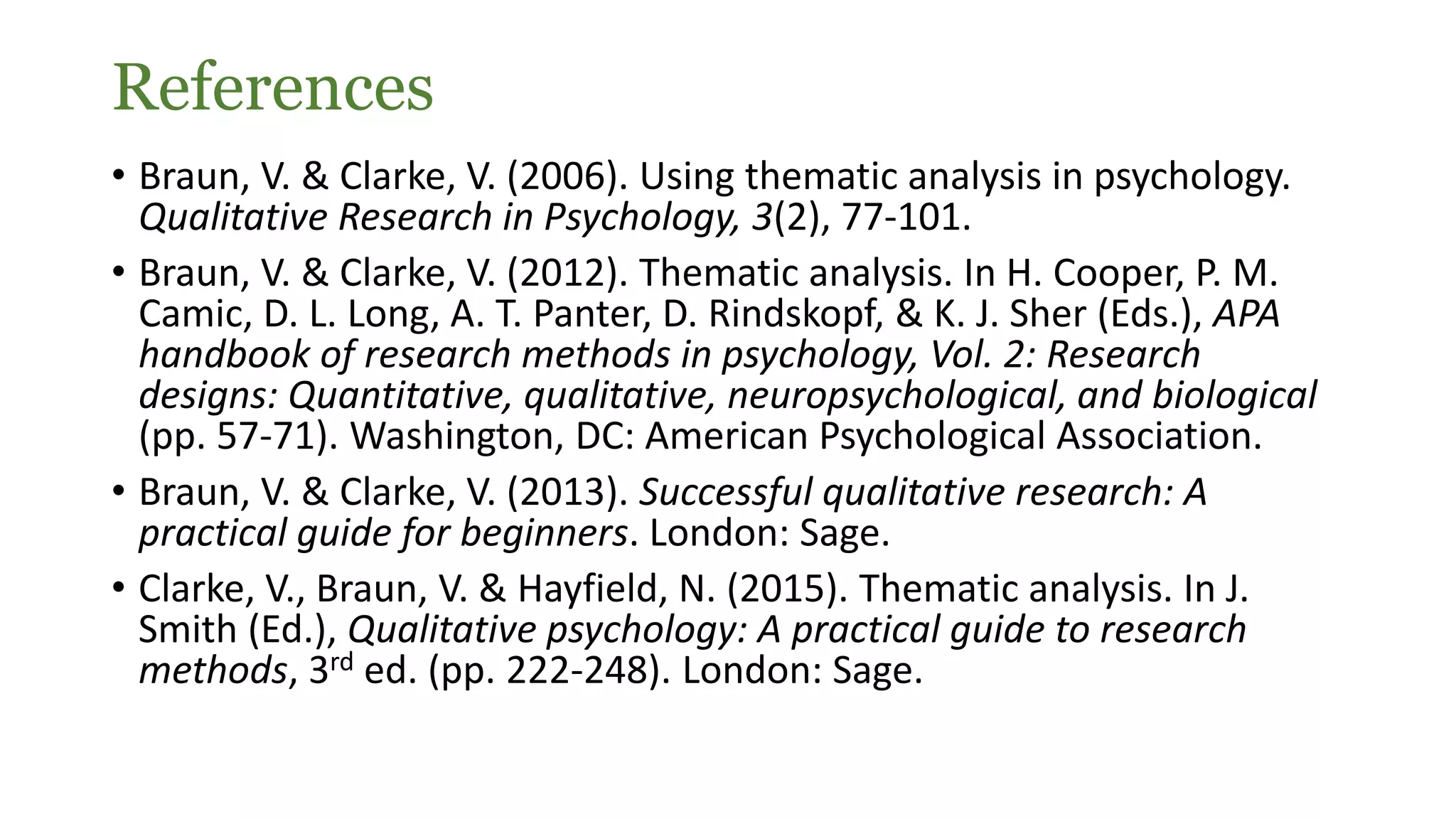 References
• Braun, V. & Clarke, V. (2006). Using thematic analysis in psychology.
Qualitative Research in Psychology, 3(2), 77-101.
• Braun, V. & Clarke, V. (2012). Thematic analysis. In H. Cooper, P. M.
Camic, D. L. Long, A. T. Panter, D. Rindskopf, & K. J. Sher (Eds.), APA
handbook of research methods in psychology, Vol. 2: Research
designs: Quantitative, qualitative, neuropsychological, and biological
(pp. 57-71). Washington, DC: American Psychological Association.
• Braun, V. & Clarke, V. (2013). Successful qualitative research: A
practical guide for beginners. London: Sage.
• Clarke, V., Braun, V. & Hayfield, N. (2015). Thematic analysis. In J.
Smith (Ed.), Qualitative psychology: A practical guide to research
methods, 3rd ed. (pp. 222-248). London: Sage.
 