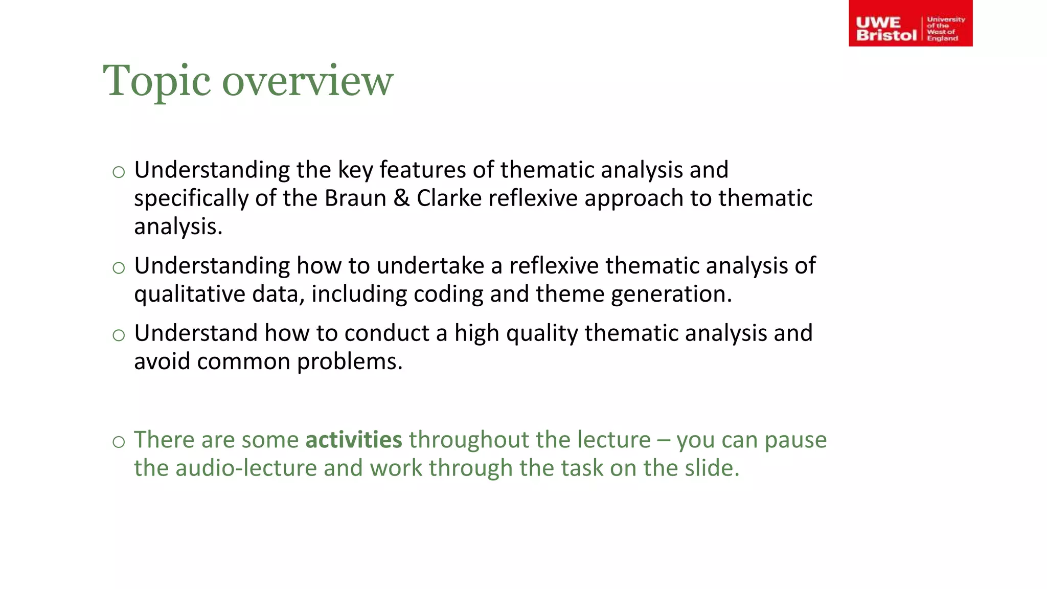 Topic overview
o Understanding the key features of thematic analysis and
specifically of the Braun & Clarke reflexive approach to thematic
analysis.
o Understanding how to undertake a reflexive thematic analysis of
qualitative data, including coding and theme generation.
o Understand how to conduct a high quality thematic analysis and
avoid common problems.
o There are some activities throughout the lecture – you can pause
the audio-lecture and work through the task on the slide.
 