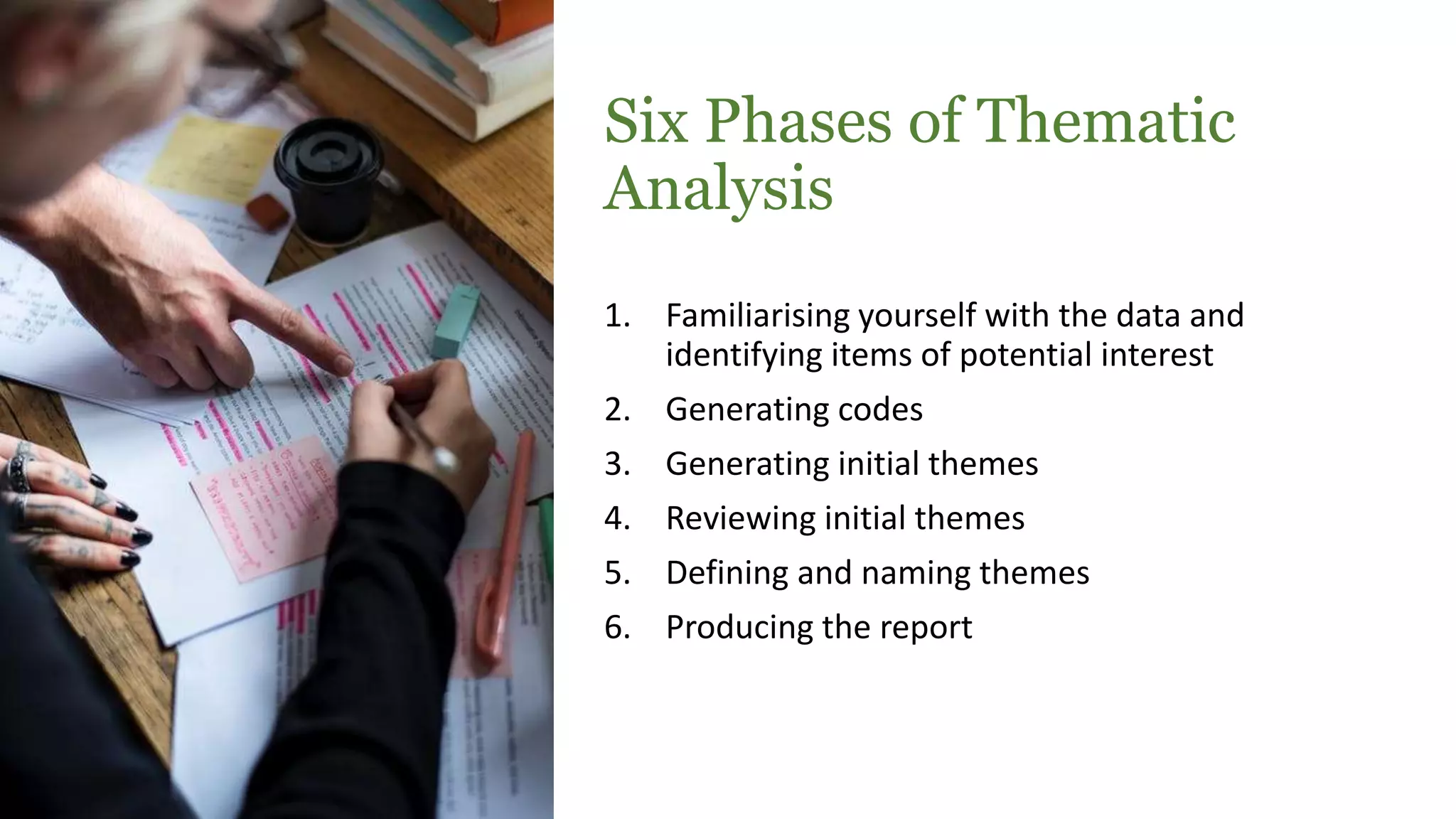 Six Phases of Thematic
Analysis
1. Familiarising yourself with the data and
identifying items of potential interest
2. Generating codes
3. Generating initial themes
4. Reviewing initial themes
5. Defining and naming themes
6. Producing the report
 