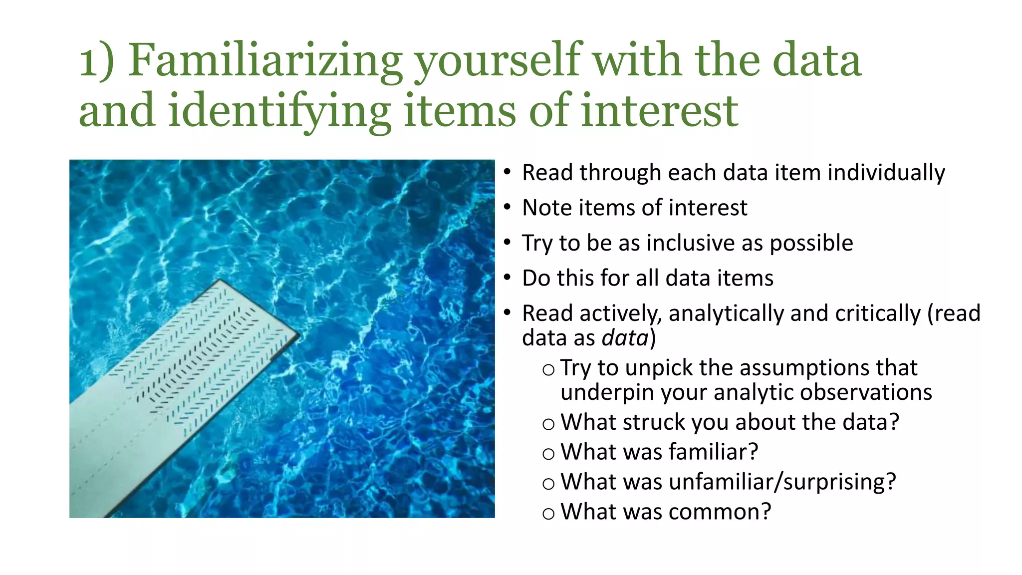 1) Familiarizing yourself with the data
and identifying items of interest
• Read through each data item individually
• Note items of interest
• Try to be as inclusive as possible
• Do this for all data items
• Read actively, analytically and critically (read
data as data)
oTry to unpick the assumptions that
underpin your analytic observations
oWhat struck you about the data?
oWhat was familiar?
oWhat was unfamiliar/surprising?
oWhat was common?
 