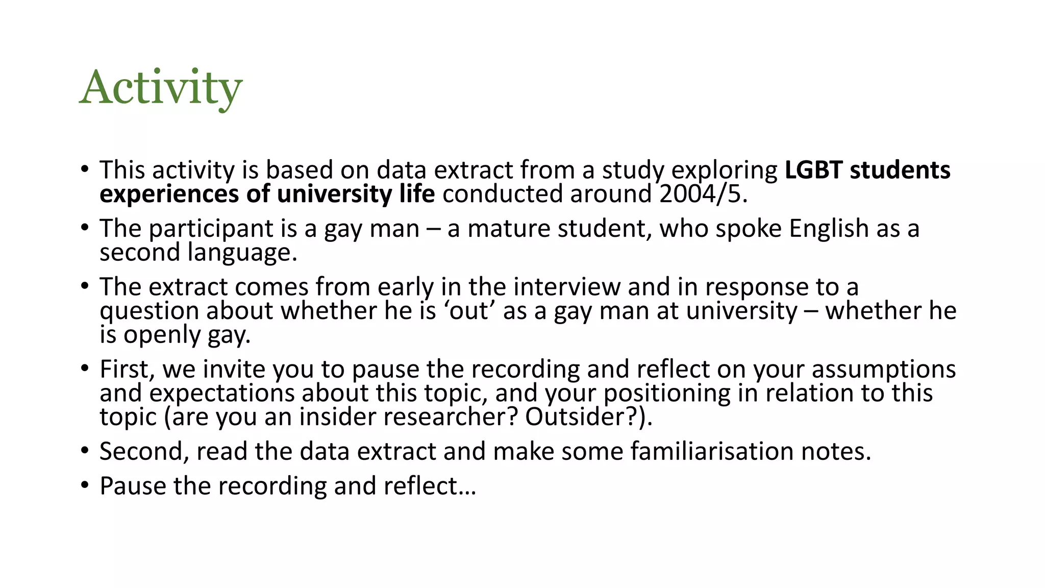 Activity
• This activity is based on data extract from a study exploring LGBT students
experiences of university life conducted around 2004/5.
• The participant is a gay man – a mature student, who spoke English as a
second language.
• The extract comes from early in the interview and in response to a
question about whether he is ‘out’ as a gay man at university – whether he
is openly gay.
• First, we invite you to pause the recording and reflect on your assumptions
and expectations about this topic, and your positioning in relation to this
topic (are you an insider researcher? Outsider?).
• Second, read the data extract and make some familiarisation notes.
• Pause the recording and reflect…
 