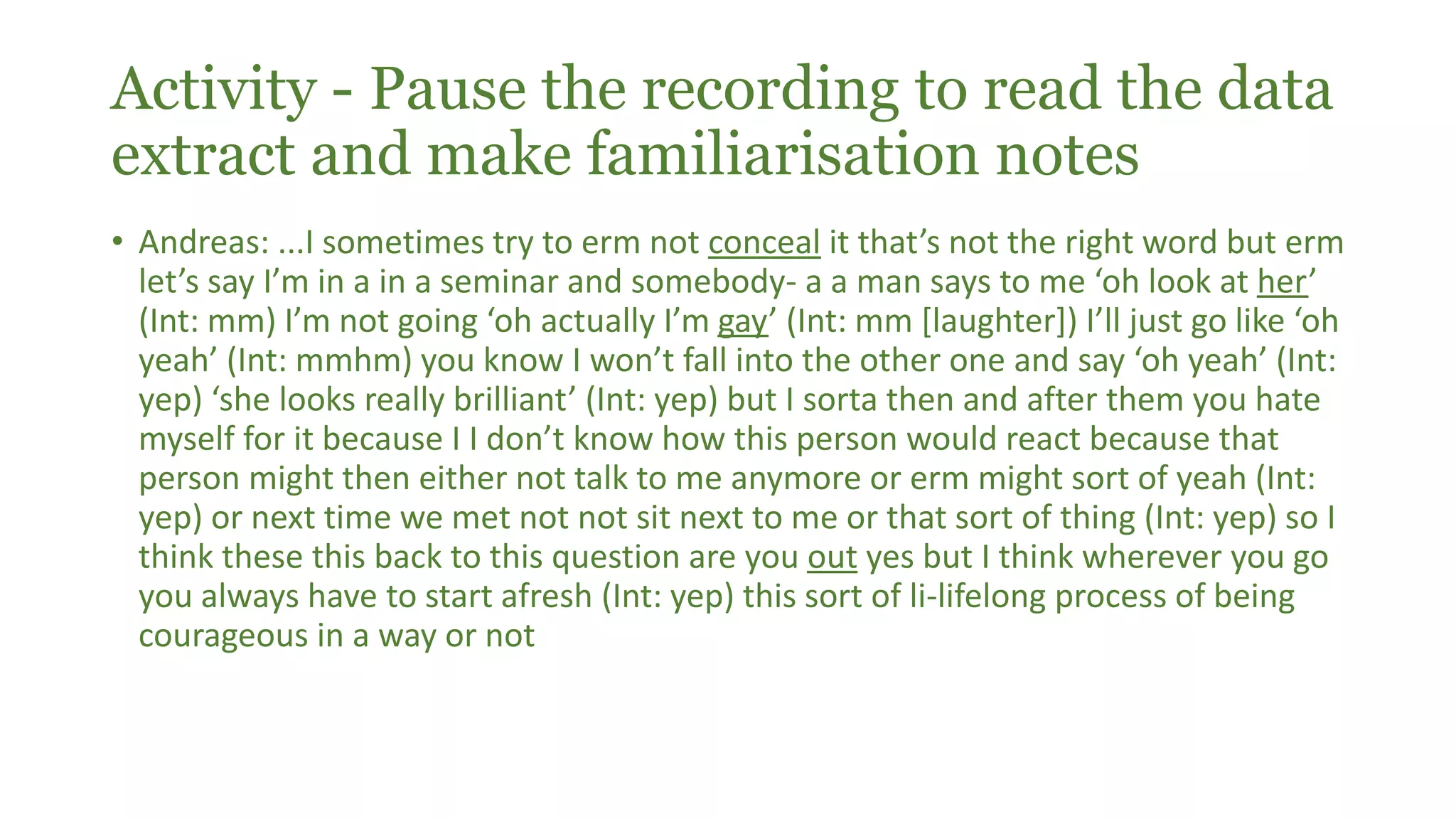 Activity - Pause the recording to read the data
extract and make familiarisation notes
• Andreas: ...I sometimes try to erm not conceal it that’s not the right word but erm
let’s say I’m in a in a seminar and somebody- a a man says to me ‘oh look at her’
(Int: mm) I’m not going ‘oh actually I’m gay’ (Int: mm [laughter]) I’ll just go like ‘oh
yeah’ (Int: mmhm) you know I won’t fall into the other one and say ‘oh yeah’ (Int:
yep) ‘she looks really brilliant’ (Int: yep) but I sorta then and after them you hate
myself for it because I I don’t know how this person would react because that
person might then either not talk to me anymore or erm might sort of yeah (Int:
yep) or next time we met not not sit next to me or that sort of thing (Int: yep) so I
think these this back to this question are you out yes but I think wherever you go
you always have to start afresh (Int: yep) this sort of li-lifelong process of being
courageous in a way or not
 