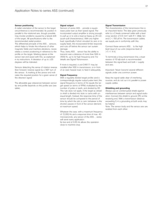 Sensor positioning
A radial orientation of the sensor to the target
circumference is recommended. Its position in
parallel to the rotational axis, though possible,
may involve problems caused by a lateral shift
of the target. All specifications refer to the
recommended radial position.
The differential principle of the A5S… sensors,
which helps to hinder the influence of other
magnetic fields and machine vibrations, neces-
sitates a correct positioning in reference to the
profile on the target. Marking planes at the
sensor rear end assist with this, as explained
in its instructions. A deviation of up to ±20
degrees will be tolerated.
Sensors detecting the sense of rotation reverse
their forward / reverse signal by a 180° turn of
the sensor.  A marking at the sensor end indi-
cates the required position for a given sense of
the direction signal.
The allowable gap (clearance) between sensor
tip and profile depends on the profile size (see
table).
Signal output
Sensors of series A5S… provide a square
wave pulse train as their speed signal. The
incorporated output amplifier is strong enough,
to pull up or to sink a load as heavy as 25 mA
(push-pull characteristics). With any higher
load, specifically if short circuited (to zero or to
supply lead), the incorporated limiter responds
and cuts off before the sensor can sustain
damage.
Thus, every A5S… sensor has the ability to
transmit over a distance of more than 500 m
(1500 ft), up to its high frequency end. For
details see Signal Transmission.
If more is required, a unit D461.11 may be
installed after 500 m transmission, or in front
of an even heavier load, to feed it adequately.
Signal Frequency
With a regularly divided target profile (and a
correspondingly regular output pulse train) the
signal frequency in terms of Hz equals the tar-
get speed (in terms of RPM) multiplied by the
number of poles or teeth, and divided by 60.
This rule does not apply, if the target as wheel
or shaft is divided into slots or cams with un-
equal length. Instead, the response time of the
sensor should be compared to the period of  
time by which the slot or cam (whatever is the
shorter) passes in front of the sensor element,
at maximum speed.
Whatever the case, with a maximum frequency
of 12,000 Hz and a response time of max. 40
microseconds, any sensor of the A5S… series
will serve every application.
Its low end of 0.05 Hz allows the operation
close to machine stop.
Signal Transmission
The characteristics of the transmission line is
an important factor. The data given previously
refer to a 3 leads screened cable with a lead
cross section of 0.5 mm2
with R < 36Ω / km
and C < 150 pF/m. The transmission cables
we supply are in conformity with this.
Connect these sensors A5S… to the high
level input of our units (response level of
>7 / < 4 V).
To terminate a long transmission line, a load
resistor of 10 kΩ each is recommended
between the signal lead and both + supply
and zero.     
Important: Never transmit several different
signals under one common screen.  
Keep the signal cable clear of interfering
sources, and do not run it in parallel to power
supply cables.
Shielding and grounding
Always use an uninterrupted shield against
interferences between sensor and signal evalu-
ation. Connect the shield to ground (PE) at the
receiving end. With a transmission distance
exceeding 5 m a grounding at both ends may
be helpful.
Note: The sensor body and the sensor zero are
isolated from each other.
Application Notes to series A5S (continued)
07
 
