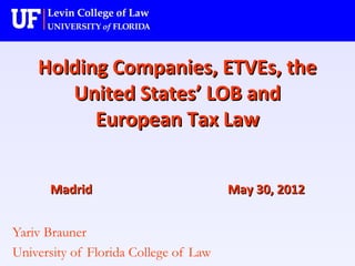 Holding Companies, ETVEs, theHolding Companies, ETVEs, the
United States’ LOB andUnited States’ LOB and
European Tax LawEuropean Tax Law
MadridMadrid May 30, 2012May 30, 2012
Yariv Brauner
University of Florida College of Law
 