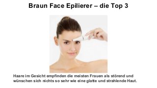 Braun Face Epilierer – die Top 3
Haare im Gesicht empfinden die meisten Frauen als störend und
wünschen sich nichts so sehr wie eine glatte und strahlende Haut.
 