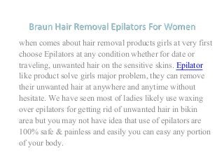 Braun Hair Removal Epilators For Women
when comes about hair removal products girls at very first
choose Epilators at any condition whether for date or
traveling, unwanted hair on the sensitive skins. Epilator
like product solve girls major problem, they can remove
their unwanted hair at anywhere and anytime without
hesitate. We have seen most of ladies likely use waxing
over epilators for getting rid of unwanted hair in bikin
area but you may not have idea that use of epilators are
100% safe & painless and easily you can easy any portion
of your body.
 