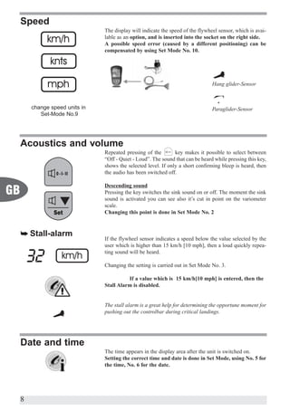 Speed
                                 The display will indicate the speed of the flywheel sensor, which is avai-
                                 lable as an option, and is inserted into the socket on the right side.
                                 A possible speed error (caused by a different positioning) can be
                                 compensated by using Set Mode No. 10.




                                                                                  Hang glider-Sensor



         change speed units in                                                    Paraglider-Sensor
            Set-Mode No.9




     Acoustics and volume
                                 Repeated pressing of the        key makes it possible to select between
                                 “Off - Quiet - Loud”. The sound that can be heard while pressing this key,
                                 shows the selected level. If only a short confirming bleep is heard, then
                                 the audio has been switched off.

                                 Descending sound
GB                               Pressing the key switches the sink sound on or off. The moment the sink
                                 sound is activated you can see also it’s cut in point on the variometer
                                 scale.
                                 Changing this point is done in Set Mode No. 2


     å Stall-alarm
                                 If the flywheel sensor indicates a speed below the value selected by the
                                 user which is higher than 15 km/h [10 mph], then a loud quickly repea-
                                 ting sound will be heard.

                                 Changing the setting is carried out in Set Mode No. 3.

                                           If a value which is 15 km/h[10 mph] is entered, then the
                                 Stall Alarm is disabled.


                                 The stall alarm is a great help for determining the opportune moment for
                                 pushing out the controlbar during critical landings.




     Date and time
                                 The time appears in the display area after the unit is switched on.
                                 Setting the correct time and date is done in Set Mode, using No. 5 for
                                 the time, No. 6 for the date.




     8
 