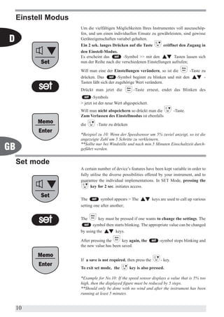 Einstell Modus
                      Um die vielfältigen Möglichkeiten Ihres Instrumentes voll auszuschöp-
                      fen, und um einen individuellen Einsatz zu gewährleisten, sind gewisse
D                     Geräteeigenschaften variabel gehalten.
                      Ein 2 sek. langes Drücken auf die Taste       eröffnet den Zugang in
                      den Einstell-Modus.
                      Es erscheint das        -Symbol >> mit den          Tasten lassen sich
                      nun der Reihe nach die verschiedenen Einstellungen aufrufen;

                      Will man eine der Einstellungen verändern, so ist die               -Taste zu
                      drücken. Das          -Symbol beginnt zu blinken und mit den                -
                      Tasten läßt sich der zugehörige Wert verändern.
                      Drückt man jetzt die           -Taste erneut, endet das Blinken des
                             -Symbols
                      > jetzt ist der neue Wert abgespeichert.
                      Will man nicht abspeichern so drückt man die              -Taste.
                      Zum Verlassen des Einstellmodus ist ebenfalls

                      die      -Taste zu drücken

                      *Beispiel zu 10: Wenn der Speedsensor um 5% zuviel anzeigt, so ist die
                      angezeigte Zahl um 5 Schritte zu verkleinern.
                      **Sollte nur bei Windstille und nach min.5 Minuten Einschaltzeit durch-
GB                    geführt werden.


     Set mode
                      A certain number of device’s features have been kept variable in order to
                      fully utilise the diverse possibilities offered by your instrument, and to
                      guarantee the individual implementations. In SET Mode, pressing the
                            key for 2 sec. initiates access.


                      The         symbol appears > The            keys are used to call up various
                      setting one after another;


                      The       key must be pressed if one wants to change the settings. The
                             symbol then starts blinking. The appropriate value can be changed
                      by using the        keys.

                      After pressing the     key again, the           -symbol stops blinking and
                      the new value has been saved.


                      If a save is not required, then press the        - key.
                      To exit set mode, the        key is also pressed.

                      *Example for No.10: If the speed sensor displays a value that is 5% too
                      high, then the displayed figure must be reduced by 5 steps.
                      **Should only be done with no wind and after the instrument has been
                      running at least 5 minutes.


     10
 