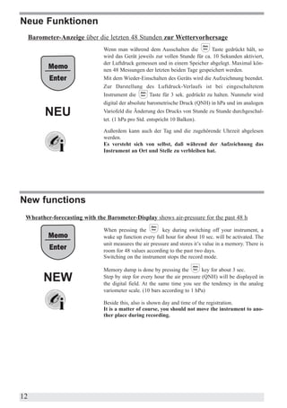 Neue Funktionen
     Barometer-Anzeige über die letzten 48 Stunden zur Wettervorhersage
                              Wenn man während dem Ausschalten die              Taste gedrückt hält, so
                              wird das Gerät jeweils zur vollen Stunde für ca. 10 Sekunden aktiviert,
                              der Luftdruck gemessen und in einem Speicher abgelegt. Maximal kön-
                              nen 48 Messungen der letzten beiden Tage gespeichert werden.
                              Mit dem Wieder-Einschalten des Geräts wird die Aufzeichnung beendet.
                              Zur Darstellung des Luftdruck-Verlaufs ist bei eingeschaltetem
                              Instrument die        Taste für 3 sek. gedrückt zu halten. Nunmehr wird
                              digital der absolute barometrische Druck (QNH) in hPa und im analogen

          NEU                 Variofeld die Änderung des Drucks von Stunde zu Stunde durchgeschal-
                              tet. (1 hPa pro Std. entspricht 10 Balken).

                              Außerdem kann auch der Tag und die zugehörende Uhrzeit abgelesen
                              werden.
                              Es versteht sich von selbst, daß während der Aufzeichnung das
                              Instrument an Ort und Stelle zu verbleiben hat.




New functions
 Wheather-forecasting with the Barometer-Display shows air-pressure for the past 48 h
                              When pressing the          key during switching off your instrument, a
                              wake up function every full hour for about 10 sec. will be activated. The
                              unit measures the air pressure and stores it’s value in a memory. There is
                              room for 48 values according to the past two days.
                              Switching on the instrument stops the record mode.

                              Memory dump is done by pressing the          key for about 3 sec.
          NEW                 Step by step for every hour the air pressure (QNH) will be displayed in
                              the digital field. At the same time you see the tendency in the analog
                              variometer scale. (10 bars according to 1 hPa)

                              Beside this, also is shown day and time of the registration.
                              It is a matter of course, you should not move the instrument to ano-
                              ther place during recording.




12
 