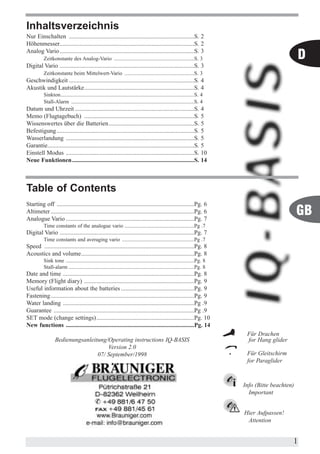 Inhaltsverzeichnis
Nur Einschalten ..................................................................................S. 2
Höhenmesser........................................................................................S. 2
Analog Vario ........................................................................................S. 3
          Zeitkonstante des Analog-Vario ............................................................S. 3                                           D
Digital Vario ........................................................................................S. 3
          Zeitkonstante beim Mittelwert-Vario ....................................................S. 3
Geschwindigkeit ..................................................................................S. 4
Akustik und Lautstärke........................................................................S. 4
          Sinkton....................................................................................................S. 4
          Stall-Alarm ............................................................................................S. 4
Datum und Uhrzeit ..............................................................................S. 4
Memo (Flugtagebuch) ........................................................................S. 5
Wissenswertes über die Batterien........................................................S. 5
Befestigung ..........................................................................................S. 5
Wasserlandung ....................................................................................S. 5
Garantie................................................................................................S. 5
Einstell Modus ....................................................................................S. 10
Neue Funktionen................................................................................S. 14



Table of Contents
Starting off ..........................................................................................Pg. 6
Altimeter ..............................................................................................Pg. 6
Analogue Vario ....................................................................................Pg. 7
                                                                                                                                                    GB
          Time constants of the analogue vario ....................................................Pg .7
Digital Vario ........................................................................................Pg. 7
          Time constants and averaging vario ......................................................Pg .7
Speed ..................................................................................................Pg. 8
Acoustics and volume..........................................................................Pg. 8
          Sink tone ................................................................................................Pg. 8
          Stall-alarm ..............................................................................................Pg. 8
Date and time ......................................................................................Pg. 8
Memory (Flight diary) ........................................................................Pg. 9
Useful information about the batteries ................................................Pg. 9
Fastening..............................................................................................Pg. 9
Water landing ......................................................................................Pg .9
Guarantee ............................................................................................Pg .9
SET mode (change settings)................................................................Pg. 10
New functions ....................................................................................Pg. 14
                                                                                                                             Für Drachen
                 Bedienungsanleitung/Operating instructions IQ-BASIS                                                         for Hang glider
                                     Version 2.0
                                 07/ September/1998                                                                          Für Gleitschirm
                                                                                                                             for Paraglider


                                                                                                                            Info (Bitte beachten)
                                                                                                                              Important


                                                                                                                            Hier Aufpassen!
                                                                                                                             Attention


                                                                                                                                                1
 