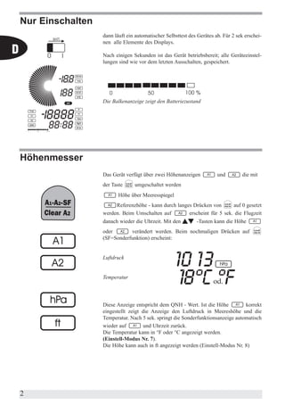 Nur Einschalten
                      dann läuft ein automatischer Selbsttest des Gerätes ab. Für 2 sek erschei-
                      nen alle Elemente des Displays.
D                     Nach einigen Sekunden ist das Gerät betriebsbereit; alle Geräteeinstel-
                      lungen sind wie vor dem letzten Ausschalten, gespeichert.




                      Die Balkenanzeige zeigt den Batteriezustand




    Höhenmesser
                      Das Gerät verfügt über zwei Höhenanzeigen            und        die mit
                      der Taste     umgeschaltet werden
                             Höhe über Meeresspiegel
                           Referenzhöhe - kann durch langes Drücken von       auf 0 gesetzt
                      werden. Beim Umschalten auf         erscheint für 5 sek. die Flugzeit
                      danach wieder die Uhrzeit. Mit den         -Tasten kann die Höhe
                      oder       verändert werden. Beim nochmaligen Drücken auf
                      (SF=Sonderfunktion) erscheint:


                      Luftdruck


                      Temperatur




                      Diese Anzeige entspricht dem QNH - Wert. Ist die Höhe          korrekt
                      eingestellt zeigt die Anzeige den Luftdruck in Meereshöhe und die
                      Temperatur. Nach 5 sek. springt die Sonderfunktionsanzeige automatisch
                      wieder auf         und Uhrzeit zurück.
                      Die Temperatur kann in °F oder °C angezeigt werden.
                      (Einstell-Modus Nr. 7).
                      Die Höhe kann auch in ft angezeigt werden (Einstell-Modus Nr. 8)




    2
 