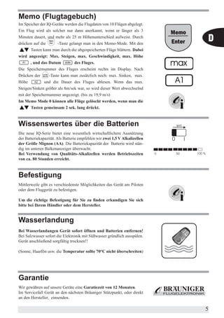 Memo (Flugtagebuch)
Im Speicher der IQ-Geräte werden die Flugdaten von 10 Flügen abgelegt.
Ein Flug wird als solcher nur dann anerkannt, wenn er länger als 3
Minuten dauert, und mehr als 25 m Höhenunterschied aufweist. Durch
drücken auf die       -Taste gelangt man in den Memo-Mode. Mit den
                                                                            D
       Tasten kann man durch die abgespeicherten Flüge blättern. Dabei
wird angezeigt: Max. Steigen, max. Geschwindigkeit, max. Höhe
       , und das Datum          des Fluges.
Die Speichernummer des Fluges erscheint rechts im Display. Nach
Drücken der      -Taste kann man zusätzlich noch: max. Sinken, max.
Höhe           und die Dauer des Fluges ablesen. Wenn das max.
Steigen/Sinken größer als 8m/sek war, so wird dieser Wert abwechselnd
mit der Speichernummer angezeigt. (bis zu 19,9 m/s)
Im Memo Mode 0 können alle Flüge gelöscht werden, wenn man die
       Tasten gemeinsam 2 sek. lang drückt.



Wissenswertes über die Batterien
Die neue IQ-Serie bietet eine wesentlich wirtschaftlichere Ausnützung
der Batteriekapazität. Als Batterie empfehlen wir zwei 1,5 V Alkalizellen
der Größe Mignon (AA). Die Batteriekapazität der Batterie wird stän-
dig im unteren Balkenanzeiger überwacht.
Bei Verwendung von Qualitäts-Alkalizellen werden Betriebszeiten
von ca. 80 Stunden erreicht.



Befestigung
Mittlerweile gibt es verschiedenste Möglichkeiten das Gerät am Piloten
oder dem Fluggerät zu befestigen.

Um die richtige Befestigung für Sie zu finden erkundigen Sie sich
bitte bei Ihrem Händler oder dem Hersteller.


Wasserlandung
Bei Wasserlandungen Gerät sofort öffnen und Batterien entfernen!
Bei Salzwasser sofort die Elektronik mit Süßwasser gründlich ausspülen.
Gerät anschließend sorgfältig trocknen!!

(Sonne, Haarfön usw. die Temperatur sollte 70°C nicht überschreiten)




Garantie
Wir gewähren auf unsere Geräte eine Garatiezeit von 12 Monaten.
Im Servicefall Gerät an den nächsten Bräuniger Stützpunkt, oder direkt
an den Hersteller, einsenden.

                                                                            5
 