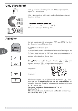Only starting off
                         starts up automatic self-testing of the unit. All the display elements
                         appear for a brief moment.

                         After a few seconds the unit is ready to take off with the previous set-
                         tings from last time.




                         The lower bar displays the battery status.




     Altimeter
                         The unit is equipped with two altimeters               and        . The
                         key allows you to switch between them.

                                Elevation above sea level
                                Reference height - can be reset to 0 by extended pressing of the
GB                             key. When switching to            the flight duration appears for 5
                         seconds, followed again by the real time.


                         The            keys are used to change the elevation         or           After
                         repeated pressing of        ( SF=Special function) appears:


                         air pressure


                         temperature


                         This display complies with the QNH value. If the elevation          is cor-
                         rectly set, then the air pressure at sea level and the temperature are
                         displayed. After 5 sec. the special functons display automatically returns
                         to         and the time.
                         The temperature can be displayed either in °F or °C.
                         (Set Mode No. 7)
                         The altitude and variometer dimensions can be set in metric or impe-
                         rial values. (Set-Mode No. 8)




     6
 
