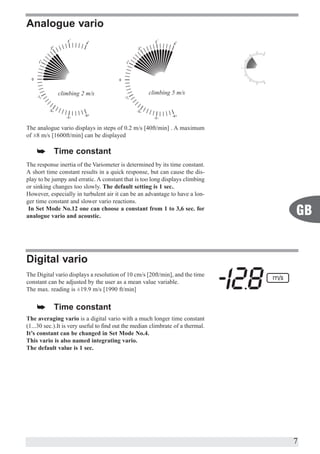 Analogue vario




             climbing 2 m/s                          climbing 5 m/s




The analogue vario displays in steps of 0.2 m/s [40ft/min] . A maximum
of ±8 m/s [1600ft/min] can be displayed

    å       Time constant
The response inertia of the Variometer is determined by its time constant.
A short time constant results in a quick response, but can cause the dis-
play to be jumpy and erratic. A constant that is too long displays climbing
or sinking changes too slowly. The default setting is 1 sec..
However, especially in turbulent air it can be an advantage to have a lon-
ger time constant and slower vario reactions.
 In Set Mode No.12 one can choose a constant from 1 to 3,6 sec. for
analogue vario and acoustic.                                                     GB


Digital vario
The Digital vario displays a resolution of 10 cm/s [20ft/min], and the time
constant can be adjusted by the user as a mean value variable.
The max. reading is ±19.9 m/s [1990 ft/min]


    å       Time constant
The averaging vario is a digital vario with a much longer time constant
(1...30 sec.).It is very useful to find out the median climbrate of a thermal.
It’s constant can be changed in Set Mode No.4.
This vario is also named integrating vario.
The default value is 1 sec.




                                                                                 7
 