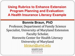 Using Rubrics to Enhance Extension
  Program Planning and Evaluation:
 A Health Insurance Literacy Example

             Bonnie Braun, PhD
  Professor, Department of Family Science
Specialist, University of Maryland Extension
               Faculty Scholar,
    Horowitz Center for Health Literacy
            University of Maryland
              bbraun@umd.edu
 