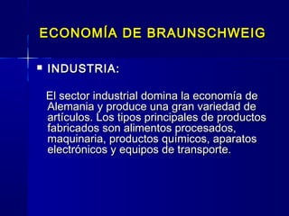 ECONOMÍA DE BRAUNSCHWEIG

   INDUSTRIA:

    El sector industrial domina la economía de
    Alemania y produce una gran variedad de
    artículos. Los tipos principales de productos
    fabricados son alimentos procesados,
    maquinaria, productos químicos, aparatos
    electrónicos y equipos de transporte.  
 