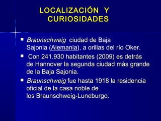 LOCALIZACIÓN Y
          CURIOSIDADES

   Braunschweig  ciudad de Baja
                            de 
    Sajonia (Alemania), a orillas del río Oker.
    Con 241.930 habitantes (2009) es detrás
    de Hannover la segunda ciudad más grande
    de la Baja Sajonia.
   Braunschweig fue hasta 1918 la residencia
    oficial de la casa noble de
    los Braunschweig-Luneburgo.
 