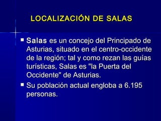LOCALIZACIÓN DE SALAS

   Salas  es un concejo del Principado de
    Asturias, situado en el centro-occidente
    de la región; tal y como rezan las guías
    turísticas, Salas es "la Puerta del
    Occidente" de Asturias.
   Su población actual engloba a 6.195
    personas.
 