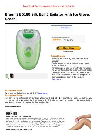 Download this document if link is not clickable


Braun SE 5180 Silk Epil 5 Epilator with Ice Glove,
Green

                                                                                 Price :
                                                                                             Check Price



                                                                                Average Customer Rating

                                                                                                  4.1 out of 5




                                                                            Product Feature
                                                                            q   The ice glove effectively cools the skin before
                                                                                epilation
                                                                            q   Dual massage system activates the skin before
                                                                                and after epilation
                                                                            q   Perfect results in minutes; Smooth skin for weeks
                                                                            q   40 tweezer technology for fast and efficient results,
                                                                                leaving your skin silky smooth for up to 19 days
                                                                            q   Softlift tips- effectively lift even flat lying hairs at
                                                                                the root and guide them to the tweezers
                                                                            q   Read more




Product Description
Extra gentle epilation (vs braun silk épil 3) Read more
Product Description
How can you make the most of your legs? With smooth and silky skin, that’s how. Designed to bring you
optimal results in just minutes, the Braun range of Silk-épil epilators gently removes hair at the root so that the
skin stays silky smooth for weeks at a time, not just days.

Product Overview




 Braun Silk-épil® Xelle 5180 Epilator
 Nowhere does it say that you have to invest time and energy to realize perfection. Designed to
 bring you optimal results in just minutes, the Braun Silk-épil Xelle 5180 Epilator offers up to four
 weeks of smooth skin between epilations. Its unique head features 40 optimally positioned micro
 tweezers to remove more hair in every stroke, improving the efficiency of every epilation. The
 5180 includes two active massage rollers along with the EfficiencyPro Cap and cooling glove to
 improve the comfort of your epilation. Finally, irresistibly smooth skin in just minutes.

 Braun. Designed to make a difference.
 