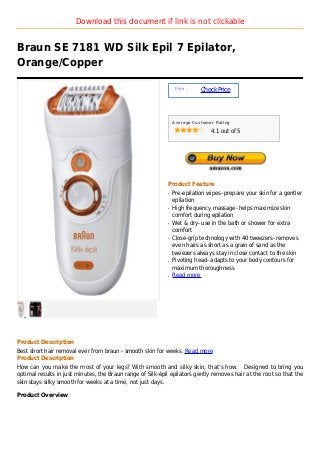 Download this document if link is not clickable


Braun SE 7181 WD Silk Epil 7 Epilator,
Orange/Copper

                                                                 Price :
                                                                           Check Price



                                                                Average Customer Rating

                                                                               4.1 out of 5




                                                            Product Feature
                                                            q   Pre-epilation wipes- prepare your skin for a gentler
                                                                epilation
                                                            q   High frequency massage- helps maximize skin
                                                                comfort during epilation
                                                            q   Wet & dry- use in the bath or shower for extra
                                                                comfort
                                                            q   Close-grip technology with 40 tweezers- removes
                                                                even hairs as short as a grain of sand as the
                                                                tweezers always stay in close contact to the skin
                                                            q   Pivoting head- adapts to your body contours for
                                                                maximum thoroughness
                                                            q   Read more




Product Description
Best short hair removal ever from braun - smooth skin for weeks. Read more
Product Description
How can you make the most of your legs? With smooth and silky skin, that’s how. Designed to bring you
optimal results in just minutes, the Braun range of Silk-épil epilators gently removes hair at the root so that the
skin stays silky smooth for weeks at a time, not just days.

Product Overview
 