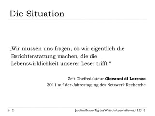 Die Situation


„Wir müssen uns fragen, ob wir eigentlich die
 Berichterstattung machen, die die
 Lebenswirklichkeit unserer Leser trifft.“

                        Zeit-Chefredakteur Giovanni di Lorenzo
              2011 auf der Jahrestagung des Netzwerk Recherche




 2                         Joachim Braun - Tag des Wirtschaftsjournalismus, 13.03.13
 