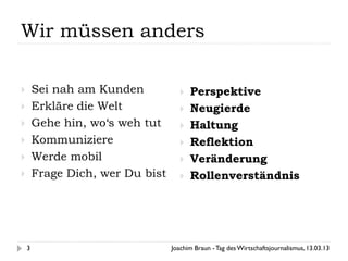 Wir müssen anders

       Sei nah am Kunden               Perspektive
       Erkläre die Welt                Neugierde
       Gehe hin, wo‘s weh tut          Haltung
       Kommuniziere                    Reflektion
       Werde mobil                     Veränderung
       Frage Dich, wer Du bist         Rollenverständnis




    3                             Joachim Braun - Tag des Wirtschaftsjournalismus, 13.03.13
 