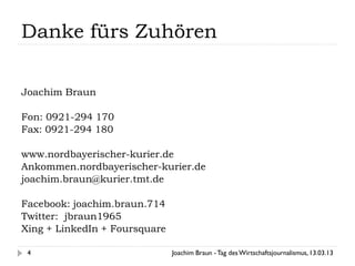 Danke fürs Zuhören

Joachim Braun

Fon: 0921-294 170
Fax: 0921-294 180

www.nordbayerischer-kurier.de
Ankommen.nordbayerischer-kurier.de
joachim.braun@kurier.tmt.de

Facebook: joachim.braun.714
Twitter: jbraun1965
Xing + LinkedIn + Foursquare

 4                             Joachim Braun - Tag des Wirtschaftsjournalismus, 13.03.13
 